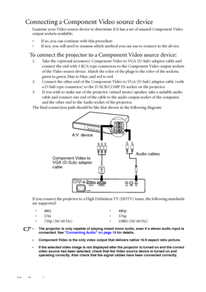 Page 24Connection 20
Connecting a Component Video source device
Examine your Video source device to determine if it has a set of unused Component Video 
output sockets available: 
• If so, you can continue with this procedure.
• If not, you will need to reassess which method you can use to connect to the device.
To connect the projector to a Component Video source device:
1. Take the (optional accessory) Component Video to VGA (D-Sub) adaptor cable and 
connect the end with 3 RCA type connectors to the...