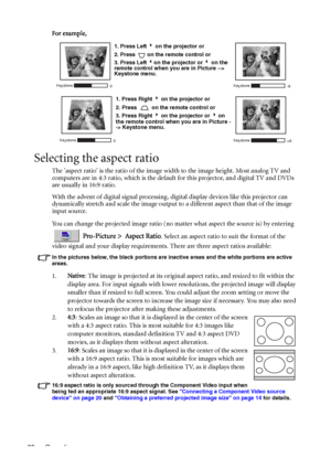 Page 32Operation 28For example, 
Selecting the aspect ratio
The aspect ratio is the ratio of the image width to the image height. Most analog TV and 
computers are in 4:3 ratio, which is the default for this projector, and digital TV and DVDs 
are usually in 16:9 ratio.
With the advent of digital signal processing, digital display devices like this projector can 
dynamically stretch and scale the image output to a different aspect than that of the image 
input source. 
You can change the projected image ratio...