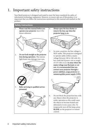 Page 4Important safety instructions 4
1. Important safety instructions
Your BenQ projector is designed and tested to meet the latest standards for safety of 
information technology equipment. However, to ensure safe use of this product, it is 
important that you follow the instructions mentioned in this manual and marked on the 
product. 
Safety Instructions
1.Please read this manual before you 
operate your projector. Save it for 
future reference.   
2.Do not look straight at the projector 
lens during...
