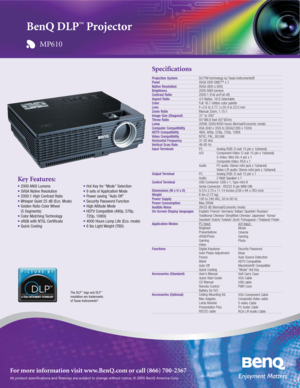 Page 1All product specifications and features are subject to change without notice. © 2005 BenQ America Corp.
For more information visit www.BenQ.com or call (866) 700-2367
Key Features:
• 2000 ANSI Lumens
• SVGA Native Resolution
• 2000:1 High Contrast Ratio
• Whisper Quiet 25 dB (Eco. Mode)
• Golden Ratio Color Wheel 
(5 Segments)
• Color Matching Technology
• sRGB with NTSL Certificate 
• Quick Cooling
• Hot Key for “Mode” Selection
• 9 sets of Application Mode
• Power saving ”Auto Off”
• Security Password...