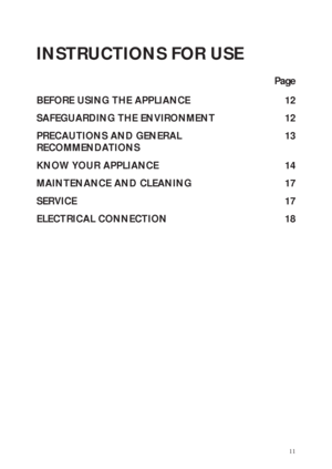 Page 111
INSTRUCTIONS FOR USE
Page
BEFORE USING THE APPLIANCE 12
SAFEGUARDING THE ENVIRONMENT 12
PRECAUTIONS AND GENERAL 13
RECOMMENDATIONS
KNOW YOUR APPLIANCE 14
MAINTENANCE AND CLEANING 17
SERVICE 17
ELECTRICAL CONNECTION 18
 