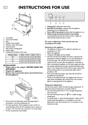 Page 1INSTRUCTIONS FOR USEGB
1. Lid handle.
2. Lock (if provided).
3. Seal.
4. Divider (if provided).
5. Defrost water drain plug.
6. Control panel.
7. Side motor cooling grille.
8. Upper edge.
9. Condenser (located at the rear)
INSTALLATION
 Please refer to the chapter BEFORE USING THE
APPLIANCE.
 Unpack the appliance.
 Remove the 4 protection pieces inserted between
lid and appliance.
 Ensure that the defrosting water drainage plug (if
provided) is correctly positioned (5).
 For best operation of the...
