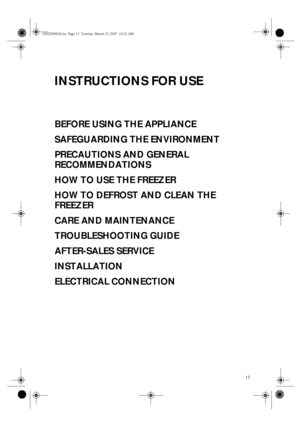 Page 113
INSTRUCTIONS FOR USE
BEFORE USING THE APPLIANCE
SAFEGUARDING THE ENVIRONMENT
PRECAUTIONS AND GENERAL 
RECOMMENDATIONS
HOW TO USE THE FREEZER
HOW TO DEFROST AND CLEAN THE 
FREEZER
CARE AND MAINTENANCE
TROUBLESHOOTING GUIDE
AFTER-SALES SERVICE
INSTALLATION
ELECTRICAL CONNECTION
30302006GB.fm  Page 13  Tuesday, March 27, 2007  10:22 AM
 