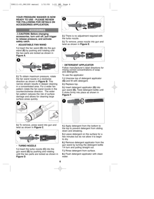 Page 66
YOUR PRESSURE WASHER IS NOW
READY TO USE - PLEASE REVIEW
THE FOLLOWING FOR DETAILS ON
ACCESSORIES APPLICATION.
ACCESSORIES
CAUTION: Before changing
accessories, turn unit off, pull trigger
to release pressure, and activate
safety catch.
•ADJUSTABLE FAN WAND
1.) Insert the fan wand (D) into the gun
wand (E)by pushing and rotating until
the two parts are locked as shown in
Figure A.
2.) To obtain maximum pressure, rotate
the fan wand nozzle in a clockwise
direction as shown in FIgure B. This
narrow...