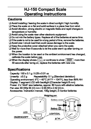 Page 1 1
HJ-150 Compact Scale 
Operating Instructions
 
Cautions 
‰ Avoid installing / leaving the scale in direct sunlight / high humidity. 
‰ Place the scale on a flat and solid surface in a place free from wind. 
‰ Avoid vibration, strong electric or magnetic fields and rapid changes in 
temperature or humidity. 
‰ Avoid using the scale near other electronic equipment. 
‰ Do not mix the battery types. Replace all of the batteries at same time. 
‰ If the scale is not to be used for a long period of time,...