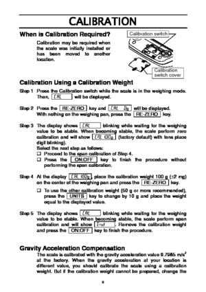 Page 9 9
CALIBRATION 
When is Calibration Required?   
Calibration may be required when 
the scale was initially installed or 
has been moved to another 
location. 
   
 
Calibration Using a Calibration Weight   
Step 1  Press the Calibration switch while the scale is in the weighing mode. 
Then,   Cal       will be displayed. 
 
Step 2  Press the    RE-ZERO    key and    Cal  0
g    will be displayed. 
With nothing on the weighing pan, press the    RE-ZERO    key. 
 
Step 3  The display shows    Cal...