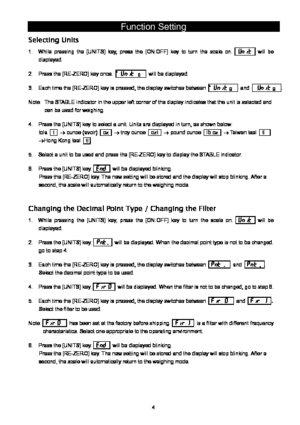 Page 4 4
Function Setting 
Selecting Units 
1.  While pressing the [UNITS] key, press the [ON:OFF] key to turn the scale on. 
1Unit  will be 
displayed. 
2.  Press the [RE-ZERO] key once. ゜
Unit g   will be displayed. 
3.  Each time the [RE-ZERO] key is pressed, the display switches between ゜Unit g  and ゜Unit g . 
Note:  The STABLE indicator in the upper left corner of the display indicates that the unit is selected and 
can be used for weighing. 
4.  Press the [UNITS] key to select a unit. Units are displayed...