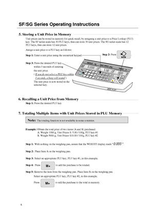 Page 9SF/SG Series Operating Instructions5. Storing a Unit Price in Memory
Unit prices can be stored in memory for quick recall, by assigning a unit price to a Price Lookup (PLU)
key. The SF series scale has 30 PLU keys, thus can store 30 unit prices. The SG series scale has 12
PLU keys, thus can store 12 unit prices.
Assign a unit price to a PLU key as follows:
Step 1: Enter a unit price using the numerical keypad.
Step 3: Press the desired PLU key
within 3 seconds of entering
the unit price.
( If you do not...