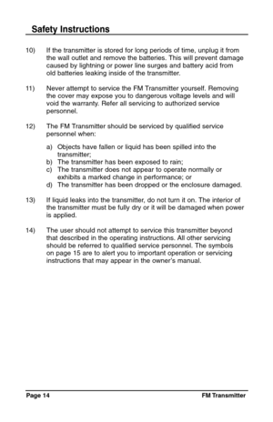 Page 14Page 14  FM Transmitter
10) If the transmitter is stored for long periods of time, unplug it from 
the wall outlet and remove the batteries. This will prevent damage 
caused by lightning or power line surges and battery acid from 
old batteries leaking inside of the transmitter.
11) Never attempt to service the FM Transmitter yourself. Removing 
the cover may expose you to dangerous voltage levels and will 
void the warranty. Refer all servicing to authorized service
personnel.
12) The FM Transmitter...