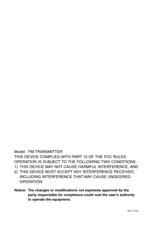 Page 16Model:  FM TRANSMITTER
THIS DEVICE COMPLIES WITH PART 15 OF THE FCC RULES.
OPERATION IS SUBJECT TO THE FOLLOWING TWO CONDITIONS.
1) THIS DEVICE MAY NOT CAUSE HARMFUL INTERFERENCE, AND
2) THIS DEVICE MUST ACCEPT ANY INTERFERENCE RECEIVED, 
INCLUDING INTERFERENCE THAT MAY CAUSE UNDESIRED 
OPERATION.
Notice: The changes or modifications not expressly approved by the
party responsible for compliance could void the user’s authority
to operate the equipment.
381C15SA 