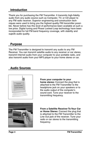 Page 4Page 4  FM Transmitter
Thank you for purchasing the FM Transmitter. It transmits high-fidelity
audio from any audio source such as Computer, TV, or CD player to
any FM radio receiver. Superior engineering and construction tech-
niques were used to bring you the highest quality FM transmitter possi-
ble. Never before has this level of performance been available at such a
low price. Digital tuning and Phase Locked Loop technology have been
incorporated for full FM band frequency coverage, with stability...