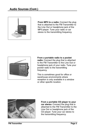 Page 5FM Transmitter Page  5
From MP3 to a radio:Connect the plug
that is attached to the FM Transmitter to
the Line Out or headphone jack of the
MP3 player. Tune your radio or car
stereo to the transmitting frequency.
Audio Sources (Cont.)
From a portable CD player to your
car stereo:Connect the plug that is
attached to the FM Transmitter to the
Line Out or headphone jack of the
CD player. Tune your car stereo to
the transmitting frequency.
From a portable radio to a pocket
radio:Connect the plug that is...