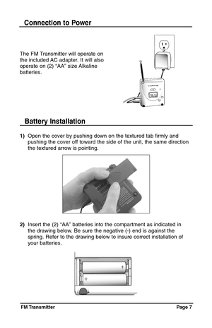 Page 7FM Transmitter Page  7
The FM Transmitter will operate on
the included AC adapter. It will also
operate on (2) “AA” size Alkaline
batteries.
Connection to Power
1)Open the cover by pushing down on the textured tab firmly and 
pushing the cover off toward the side of the unit, the same direction 
the textured arrow is pointing.
Battery Installation
2)Insert the (2) “AA” batteries into the compartment as indicated in 
the drawing below. Be sure the negative (-) end is against the 
spring. Refer to the...