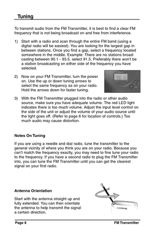 Page 8Page 8  FM Transmitter
Antenna Orientation
Start with the antenna straight up and
fully extended. You can then orientate
the antenna to help transmit the signal
a certain direction.
To transmit audio from the FM Transmitter, it is best to find a clear FM
frequency that is not being broadcast on and free from interference.
1) Start with a radio and scan through the entire FM band (using a
digital radio will be easiest). You are looking for the largest gap in 
between stations. Once you find a gap, select...