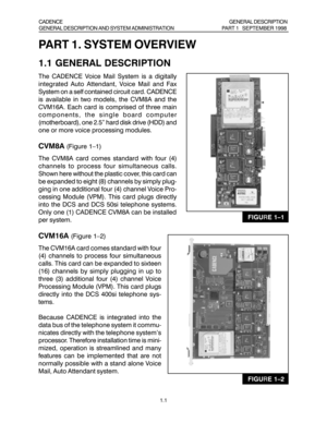 Page 21.1
PART 1. SYSTEM OVERVIEW
1.1 GENERAL DESCRIPTION
The CADENCE Voice Mail System is a digitally
integrated Auto Attendant, Voice Mail and Fax
System on a self contained circuit card. CADENCE
is available in two models, the CVM8A and the
CVM16A. Each card is comprised of three main
components, the single board computer
(motherboard), one 2.5” hard disk drive (HDD) and
one or more voice processing modules.
CVM8A (Figure 1–1)
The CVM8A card comes standard with four (4)
channels to process four simultaneous...
