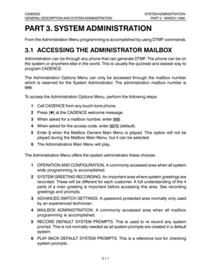 Page 30PART 3. SYSTEM ADMINISTRATION
From the Administration Menu programming is accomplished by using DTMF commands.
3.1  ACCESSING THE ADMINISTRATOR MAILBOX
Administration can be through any phone that can generate DTMF. The phone can be on
the system or anywhere else in the world. This is usually the quickest and easiest way to
program CADENCE.
The Administration Options Menu can only be accessed through the mailbox number
which is reserved for the System Administrator. The administration mailbox number is...