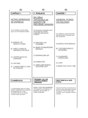 Page 77ESCAPÍTULO 1NOTAS GENERALESDE ENTREGAA la entrega compruebe
que con la máquina estén:A) MANUAL DE
INSTRUCCIONES
B) DIRECCIONES DE
ASISTENCIA TÉCNICA
C) CERTIFICADOS DE
GARANTÍA
D) TAPONES
E) CURVAS PARA EL TUBO
DE DESAGÜE
CONSÉRVELOSy compruebe que no haya
sufrido desperfectos durante
el transporte, en caso
contrario llame al centro
Candy más cercano.SL1. POGLAVJESPLO·NAOPOZORILA INNASVETI OBPREVZEMU APARATAOb prevzemu aparata vam
mora trgovec izroãiti
naslednje dokumente
in pribor:A) NAVODILO ZA...