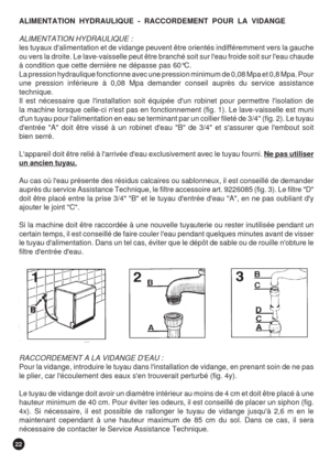 Page 2222
ALIMENTATION  HYDRAULIQUE  -  RACCORDEMENT  POUR  LA  VIDANGE
ALIMENTATION HYDRAULIQUE :
les tuyaux dalimentation et de vidange peuvent être orientés indifféremment vers la gauche
ou vers la droite. Le lave-vaisselle peut être branché soit sur leau froide soit sur leau chaude
à condition que cette dernière ne dépasse pas 60°C.
La pression hydraulique fonctionne avec une pression minimum de 0,08 Mpa et 0,8 Mpa. Pour
une pression inférieure à 0,08 Mpa demander conseil auprès du service assistance...