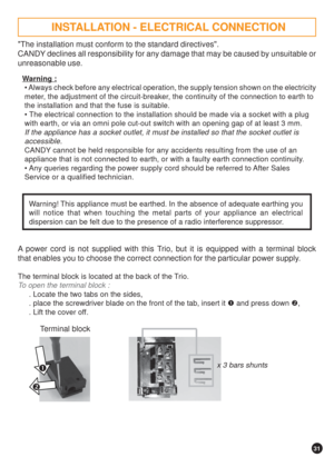 Page 3131


The installation must conform to the standard directives.
CANDY declines all responsibility for any damage that may be caused by unsuitable or
unreasonable use.
Warning :
 Always check before any electrical operation, the supply tension shown on the electricity
meter, the adjustment of the circuit-breaker, the continuity of the connection to earth to
the installation and that the fuse is suitable.
 The electrical connection to the installation should be made via a socket with a plug
with earth,...