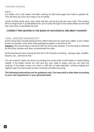 Page 3838
COOKING ADVICES
MEAT :
It is better not to salt meats until after cooking as salt encourages the meat to splatter fat.
This will dirty the oven and make a lot of smoke.
Joints of white meat, pork, veal, lamb and fish can be put into the oven cold. The cooking
time is longer than in a preheated oven, but it cooks through to the centre better as the heat
has more time to penetrate the joint.
CORRECT PRE-HEATING IS THE BASIS OF SUCCESSFUL RED MEAT COOKERY.
CAKE - PASTRIES AND BISCUITS :
Avoid using shiny...