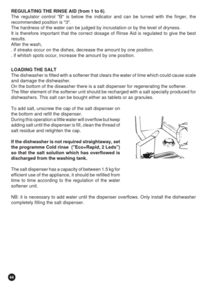 Page 4444
REGULATING THE RINSE AID (from 1 to 6).
The regulator control B is below the indicator and can be turned with the finger, the
recommended position is 3.
The hardness of the water can be judged by incrustation or by the level of dryness.
It is therefore important that the correct dosage of Rinse Aid is regulated to give the best
results.
After the wash,
. if streaks occur on the dishes, decrease the amount by one position.
. if whitish spots occur, increase the amount by one position.
LOADING THE SALT...