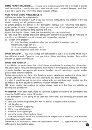 Page 4747
SOME PRACTICAL HINTS .... To carry out a wash programme with a full load of dishes
load the machine correctly after each meal and do a cold pre-wash between each load
to get rid of stains and remove the larger residues of food.
HOW TO GET GOOD WASH RESULTS
1) Place the dishes face downwards.
2) Try to place the dishes in such a way that they are not touching one another. If they are
loaded properly you will get better results.
3) Before placing the dishes in the dishwasher remove any remaining food...