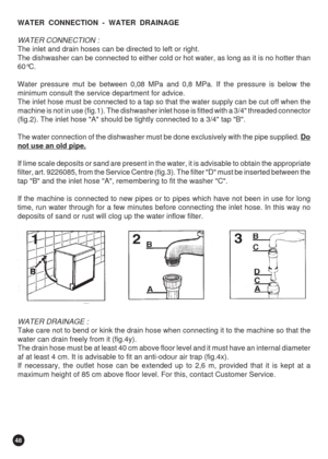 Page 4848
WATER  CONNECTION  -  WATER  DRAINAGE
WATER CONNECTION :
The inlet and drain hoses can be directed to left or right.
The dishwasher can be connected to either cold or hot water, as long as it is no hotter than
60°C.
Water pressure mut be between 0,08 MPa and 0,8 MPa. If the pressure is below the
minimum consult the service department for advice.
The inlet hose must be connected to a tap so that the water supply can be cut off when the
machine is not in use (fig.1). The dishwasher inlet hose is fitted...