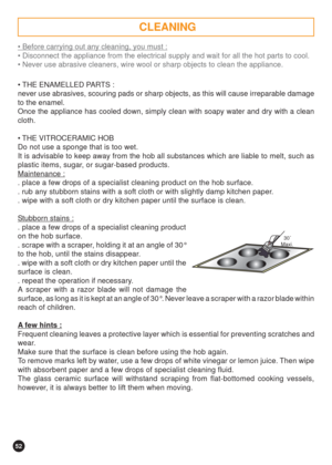 Page 5252
  30 
Maxi.
 Before carrying out any cleaning, you must :
 Disconnect the appliance from the electrical supply and wait for all the hot parts to cool.
 Never use abrasive cleaners, wire wool or sharp objects to clean the appliance.
 THE ENAMELLED PARTS :
never use abrasives, scouring pads or sharp objects, as this will cause irreparable damage
to the enamel.
Once the appliance has cooled down, simply clean with soapy water and dry with a clean
cloth.
 THE VITROCERAMIC HOB
Do not use a sponge that...