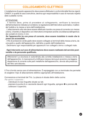 Page 5757


Linstallazione di questo apparecchio deve essere effettuata in conformità delle Norme vigenti.
CANDY, in qualità di casa costruttrice, declina ogni responsabilità in caso di mancato rispetto
delle suddette norme.
ATTENZIONE:
. Il tecnico deve, prima di procedere al collegamento, verificare la tensione
dellalimentazione indicata sul contatore, la regolazione dellinterruttore automatico, il calibro
del fusibile e la messa a terra dellinstallazione.
. Lallacciamento alla rete deve essere effettuato...