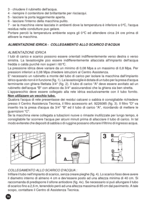 Page 7474
3 - chiudere il rubinetto dellacqua.
4 - riempire il contenitore del brillantante per risciacqui.
5 - lasciare la porta leggermente aperta.
6 - lasciare linterno della macchina pulito.
7 - se la macchina viene lasciata in ambienti dove la temperatura è inferiore a 0°C, lacqua
residua nelle condutture puo gelare.
Portare perció la temperatura ambiente sopra gli 0°C ed attendere circa 24 ore prima di
attivare la macchina.
ALIMENTAZIONE IDRICA -  COLLEGAMENTO ALLO SCARICO DACQUA
ALIMENTAZIONE IDRICA
I...