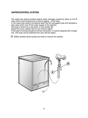 Page 2424
The water-stop device protects against water damages caused by leaks on the fill 
hose which could develop due to natural ageing   of the hose. 
In the water-stop system the leaking water fills the corrugated hose and activates a
stop valve which cuts off the water supply to the machine.
This fault is shown by a red sector on the window      .
Would this occur, please refer to your Service Agent.
If the hose is not long enough for correct  connection, it must be replaced with a longer 
one. The hose...