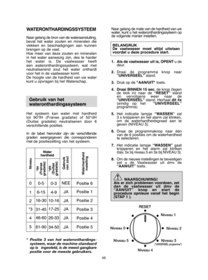 Page 4949
Naar gelang de mate van de hardheid van uw water, kunt u het wateronthardingssyteem opde volgende manier instellen.  
BELANGRIJK De vaatwasser moet altijd uitstaanvoordat u deze procedure start. 
1. Als de vaatwasser uit is, OPENT u de deur. 
2. Draai de programma knop naar “UNIVERSEEL” stand. 
3. Druk op de "AAN/UIT"toets. 
4. Draai BINNEN 15 sec. de knop (tegen de klok in) naar de  “RESET”stand en vervolgens weer naar de“UNIVERSEEL” stand. Herhaal dit 4x (eindig op het   “UNIVERSEEL”...