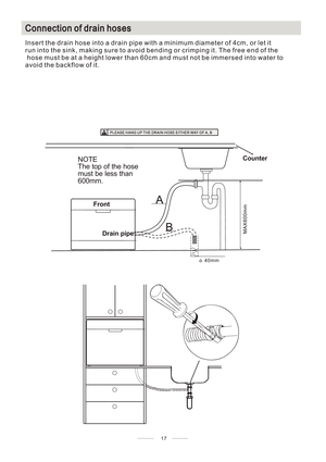 Page 21CConnection of drain hoses
Insert the drain hose into a drain pipe with a minimum diameter of 4cm, or let it
run into the sink, making sure to avoid bending or crimping it. The free end of the
hose must be at a height lower than 60cm and must not be immersed into water to
avoid the backflow of it.
17
MAX600mm
A
Counter
Front
Drain pipe
NOTE
The top of the hose
must be less than
600mm.
φ40mm
B
PLEASE HANG UPTHE DRAIN HOSE EITHER WAYOFA, B 
