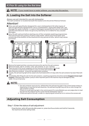 Page 8normal for a small amount of water to come out of the salt container. It is
1
2
1. The salt container must only be  refilled when the salt warning light in the control panel comes on.
Depending on how fully the salt dissolves, the salt warning light may still be on even though the
salt container is filled.
If there is no salt warning light in the control panel (For some Models),you can judge when to load
the salt into the softener by the cycles that the dishwasher had run.
2.  If there are spills of the...