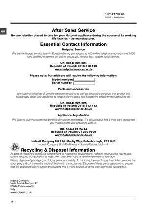 Page 1616
GB
195121797.00 03/2014  -  Xerox Fabriano
After Sales Service
No one is better placed to care for your Hotpoint appliance during the course of its working 
life than us - the manufacturer.
Essential Contact Information
Hotpoint Service 
We are the largest service team in Europe offering you access to 400 skilled telephone advisors and 1000 
fully qualified engineers on call to ensure you receive fast, reliable, local service.
UK: 08448 224 224
Republic of Ireland: 0818 313 413...
