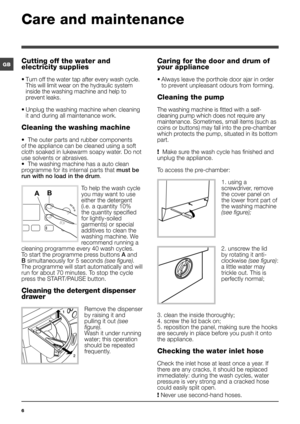 Page 66
GB
Care and maintenance 
Cutting off the water and 
electricity supplies
• Turn off the water tap after every wash cycle. 
This will limit wear on the hydraulic system 
inside the washing machine and help to 
prevent leaks.
• Unplug the washing machine when cleaning 
it and during all maintenance work.
Cleaning the washing machine
•  The outer parts and rubber components 
of the appliance can be cleaned using a soft 
cloth soaked in lukewarm soapy water. Do not 
use solvents or abrasives. 
•  The...