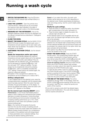 Page 1010
GB
Running a wash cycle
1. SWITCH THE MACHINE ON. Press the  button; 
the START/PAUSE indicator light will flash slowly in a 
green colour.
2. LOAD THE LAUNDRY.  Open the porthole door. 
Load the laundry, making sure you do not exceed 
the maximum load value indicated in the table of 
programmes and wash cycles on the following page.
3. MEASURE OUT THE DETERGENT. Pull out the 
detergent dispenser drawer and pour the detergent into 
the relevant compartments as described in “Detergents 
and laundry”....