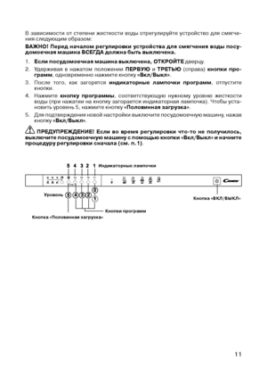 Page 13
11

Уровень
Индикаторные лампочки
Кнопки программКнопка «Половинная загрузка»
Кнопка «ВКЛ/ВЫКЛ»
В  зависимости  от  степени  жесткости  воды  отрегулируйте  устройство  для  смягче-ния следующим образом:
ВАЖНО! 
Перед  началом  регулировки  устройства  для  смягчения  воды  посу-
домоечная машина ВСЕГ дА должна быть выключена.
1. 
Если посудомоечная машина выключена, ОТКРОЙТЕ дверцу.
2.  Удерживая  в  нажатом  положении  ПЕРВУю
  и ТРЕТЬю  (справа) кнопки  про-грамм, одновременно нажмите кнопку...