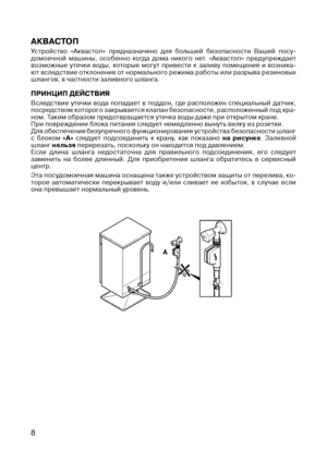 Page 10
8

АКВАСТОП
Устройство  «Аквастоп»  предназначено  для  большей  безопасности  Вашей  посу-домоечной  машины,  особенно  когда  дома  никого  нет.  «Аквастоп»  предупреждает возможные  утечки  воды,  которые  могут  привести  к  заливу  помещения  и  возника-ют вследствие отклонения от нормального режима работы или разрыва резиновых шлангов, в частности заливного шланга.
ПРИНЦИП дЕЙСТВИЯ
Вследствие  утечки  вода  попадает  в  поддон,  где  расположен  специальный  датчик, посредством которого...