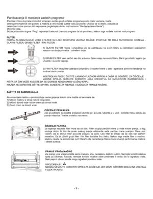 Page 10- 9  - 
FILT ERI  
PUMPA  ZA IZBACIVANJE  VO DE  I FIL TER  SU LAKO  DOSTUPNI  UNUT AR MAŠINE.  POSTOJE  TR I DELA  FILTERSKOG  SISTEMA  -
G LAVNI  FI LT E R ,  G RUBI  FI LT ER  I  FI NI  FI LT ER.   
1)  GLAVNI  F IL T ER  Hrana  i  prljavšt ina  k o ji  se  z a drž avaj u na  ovom  fil teru  su  izdr oblj eni  s pec ija lni m  
mlazom  sa  d on je  prsk alice  i  o dne šeni  da lje.   
2)  GRUBI  FILT ER  Veći pa rči ći  kao  što je kost ur čaše  ostaju  na  o vom  filter u.  Da  bi  g a o čistili,...