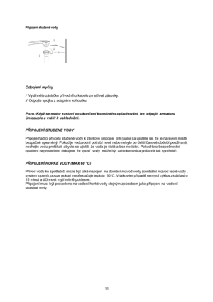 Page 13
Připojení studené vody 
 
 
 
 
 
 
 
Odpojení my čky 
 
1  Vytáhně te zástrčku p řívodního kabelu ze sí ťové zásuvky. 
2  Odpojte spojku z adaptéru kohoutku. 
 
 
Pozn.:Když se motor zastaví po ukon čení kone čného oplachování, lze odpojit  armaturu 
Unicouple a vrátit k uskladně ní. 
 
 
PŘ IPOJENÍ STUDENÉ VODY 
 
Připojte hadici p řívodu studené vody k závitové p řípojce  3/4 (palce) a ujist ěte se, že je na svém míst ě 
bezpe čn ě upevně ný. Pokud je vodovodní potrubí nové nebo nebylo po delší č...