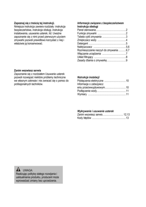 Page 2
Zapoznaj się z tre ści ą tej instrukcji.  
Niniejsza instrukcja zawiera rozdzia ły: instrukcja 
bezpieczeń stwa, instrukcja obs ługi, instrukcja 
instalowania, usuwanie usterek, itd. Uwa żne 
zapoznanie się  z nimi przed pierwszym u życiem 
zmywarki pozwoli prawid łowo korzysta ć z niej i 
w ła ściwie j ą konserwowa ć.  
 
 
 
 
 
 
 
Zanim wezwiesz serwis  
Zapoznanie się z rozdziałem Usuwanie usterek 
pozwoli rozwi ąza ć niektóre problemy techniczne 
we w łasnym zakresie i nie zwraca ć się o pomoc do...