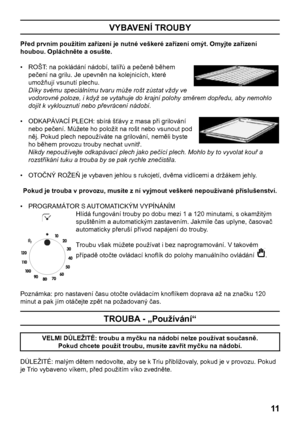 Page 11
11

VYBAVENÍ TROUBY
Před prvním použitím zařízení je nutné veškeré zařízení omýt. Omyjte zařízení 
houbou. Opláchněte a osušte.
•   ROŠT: na pokládání nádobí, talířů a pečeně během 
pečení na grilu. Je upevněn na kolejnicích, které 
umožňují vsunutí plechu. 
 Díky svému speciálnímu tvaru může rošt zůstat vždy ve 
vodorovné poloze, i když se vytahuje do krajní polohy směrem dopředu, aby nemohlo 
dojít k vyklouznutí nebo převrácení nádobí.
•   ODKAPÁVACÍ PLECH: sbírá šťávy z masa při grilování 
nebo...