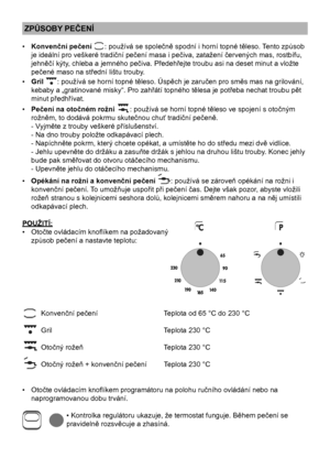 Page 12
12

ZPŮSOBY PEČENÍ
•  Konvenční pečení     : používá se společně spodní i horní topné těleso. Tento způsob 
je ideální pro veškeré tradiční pečení masa i pečiva, zatažení červených mas, rostbífu, 
jehněčí kýty, chleba a jemného pečiva. Předehřejte troubu asi na deset minut a vložte 
pečené maso na střední lištu trouby.
•  Gril  : používá se horní topné těleso. Úspěch je zaručen pro směs mas na grilování, 
kebaby a „gratinované misky“. Pro zahřátí topného tělesa je potřeba nechat troubu pět 
minut...