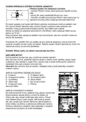 Page 17
17

ÚVODNÍ OPERACE A ČIŠTĚNÍ FILTRAČNÍ JEDNOTKY
Filtrační systém má následující součásti:
- centrální ﬁltrační miska, která zachycuje největší kousky
jídla.
- plochý ﬁltr, který nepřetržitě ﬁltruje mycí vodu.
- mikroﬁltr umístěný pod plochým ﬁltrem, který zachycuje i ty
nejmenší kousíčky jídla a zajišťuje dokonalé opláchnutí.
Pro lepší výsledky mytí byste měli ﬁltrační jednotku kontrolovat a čistit po každém mytí.
Pro vyjmutí ﬁltrační jednotky stačí uchopit rukojeť a zvednout celou jednotku ven....
