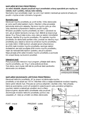 Page 18
18

NAPLNĚNÍ MYCÍHO PROSTŘEDKU
Je velmi důležité, abyste používali mycí prostředek určený speciálně pro myčky na 
nádobí, buď v prášku, tekutý nebo tablety.
Nevhodný mycí prostředek (např. na ruční mytí nádobí) neobsahuje správné přísady pro 
použití v myčce a brání účinnému fungování.
Normální mytí
Dávkovač mycího prostředku je uvnitř dvířek. Víčko dávkovače 
je nutno zavřít před každým mytím. Otevření víčka provedete 
jednoduše stisknutím západky. Na konci mycího cyklu je víčko
vždy otevřené a...