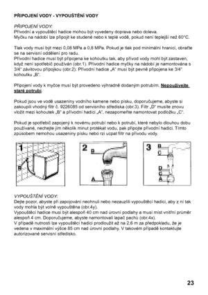 Page 23
23

PŘIPOJENÍ VODY - VYPOUŠTĚNÍ VODY
PŘIPOJENÍ VODY:
Přívodní a vypouštěcí hadice mohou být vyvedeny doprava nebo doleva.
Myčku na nádobí lze připojit ke studené nebo k teplé vodě, pokud není teplejší než 60°C.
Tlak vody musí být mezi 0,08 MPa a 0,8 MPa. Pokud je tlak pod minimální hranicí, obraťte 
se na servisní oddělení pro radu.
Přívodní hadice musí být připojena ke kohoutku tak, aby přívod vody mohl být zastaven, 
když není spotřebič používán (obr.1). Přívodní hadice myčky na nádobí je namontována...