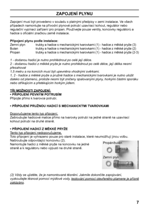 Page 7
7

ZAPOJENÍ PLYNU
Zapojení musí být provedeno v souladu s platnými předpisy v zemi instalace. Ve všech 
případech namontujte na přívodní plynové potrubí uzavírací kohout, regulátor nebo 
regulační vypínací zařízení pro propan. Používejte pouze ventily, koncovky regulátorů a 
hadice s oﬁciální značkou země instalace.
Připojení plynu podle instalace:
Zemní plyn   trubky a hadice s mechanickými tvarovkami (1) - hadice z měkké pryže (3)
Butan     trubky a hadice s mechanickými tvarovkami (1) - hadice z...