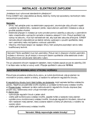 Page 8
8

INSTALACE - ELEKTRICKÉ ZAPOJENÍ
„Instalace musí vyhovovat standardním předpisům“.
Firma CANDY není odpovědná za škody, které by mohly být způsobeny nevhodným nebo 
nerozumným používáním.
Varování:
•   Dříve, než zahájíte práci na elektrickém zapojování, zkontrolujte vždy přívodní napětí 
uvedené na elektroměru, nastavení jističe, neporušenost uzemnění instalace a zda je 
použitá pojistka vhodná.
•   Elektrické připojení k instalaci je nutno provést pomocí zástrčky a zásuvky s uzemněním 
nebo...