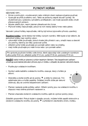 Page 10
10

PLYNOVÝ HOŘÁK
NĚKTERÉ TIPY...
•   Hrnce s prohnutým, vroubkovaným nebo vlněným dnem nedoporučujeme používat.
•   Vyvarujte se příliš prudkému varu. Takto se potraviny stejně neuvaří rychleji. Ve 
skutečnosti jsou vystaveny vytrvalému protřepávání, což může způsobit ztrátu chutě 
připravovaných potravin.
•   Abyste ušetřili plyn, nesmí plamen přesahovat dno hrnce.
•   Plynové hořáky nepoužívejte, pokud na nich nestojí žádný hrnec nebo pánev.
Varování: pokud hořáky nepoužíváte, měl by být kohout...